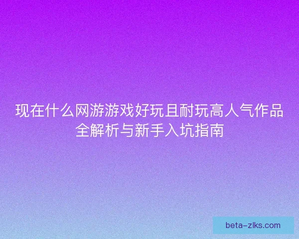 现在什么网游游戏好玩且耐玩高人气作品全解析与新手入坑指南