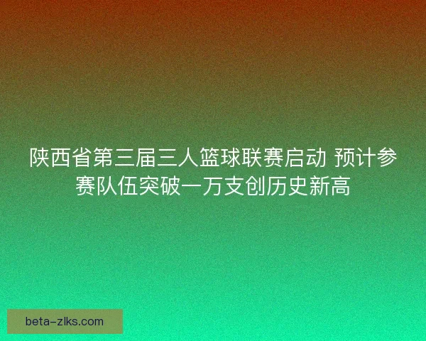 陕西省第三届三人篮球联赛启动 预计参赛队伍突破一万支创历史新高 陕西省第三届三人篮球联赛启动 预计参赛队伍突破一万支创历史新高