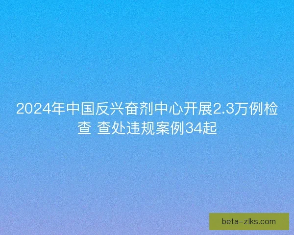 2024年中国反兴奋剂中心开展2.3万例检查 查处违规案例34起