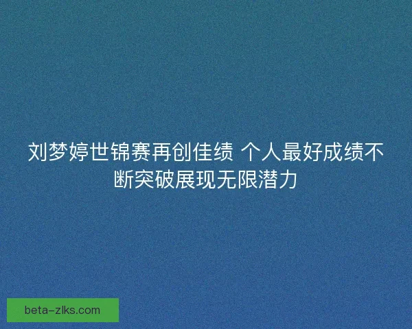 刘梦婷世锦赛再创佳绩 个人最好成绩不断突破展现无限潜力