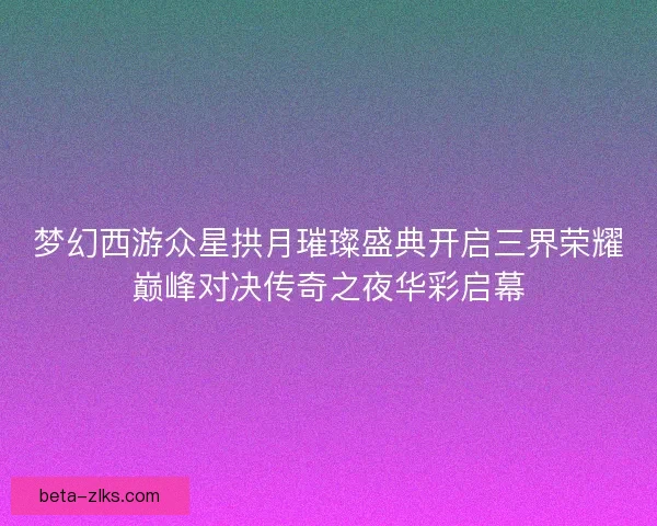 梦幻西游众星拱月璀璨盛典开启三界荣耀巅峰对决传奇之夜华彩启幕