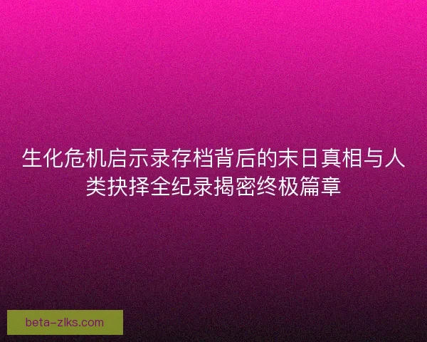 生化危机启示录存档背后的末日真相与人类抉择全纪录揭密终极篇章