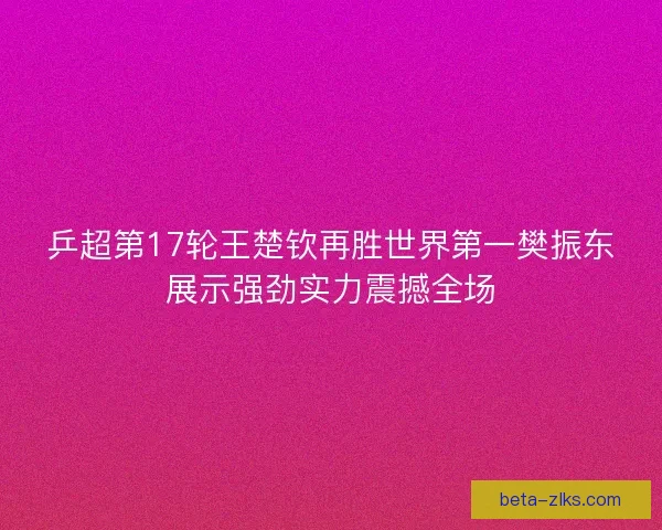 乒超第17轮王楚钦再胜世界第一樊振东展示强劲实力震撼全场