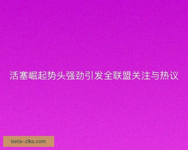 活塞崛起势头强劲引发全联盟关注与热议 活塞崛起势头强劲引发全联盟关注与热议