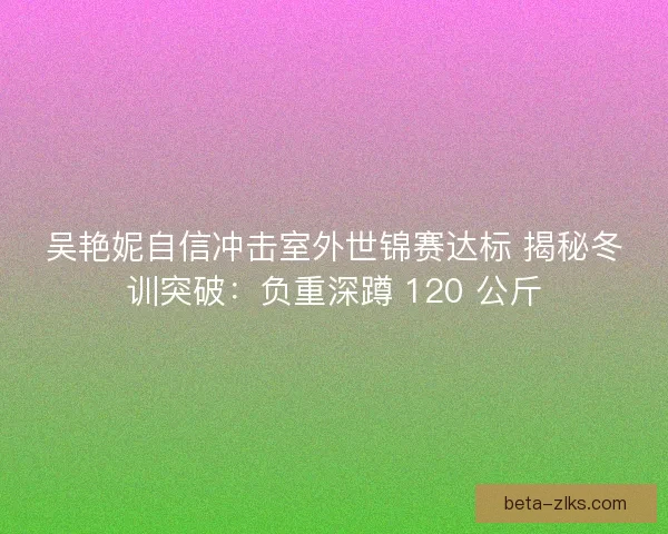 吴艳妮自信冲击室外世锦赛达标 揭秘冬训突破：负重深蹲 120 公斤