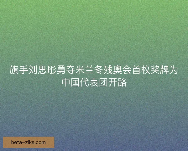 旗手刘思彤勇夺米兰冬残奥会首枚奖牌为中国代表团开路