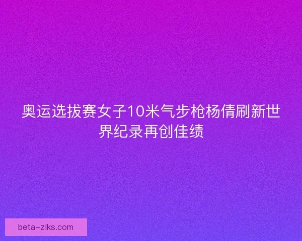 奥运选拔赛女子10米气步枪杨倩刷新世界纪录再创佳绩
